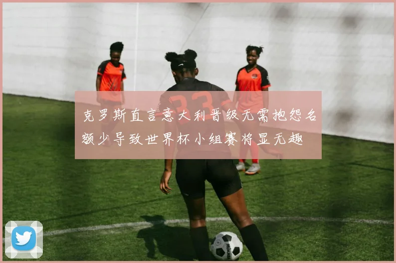 克罗斯直言意大利晋级无需抱怨名额少导致世界杯小组赛将显无趣