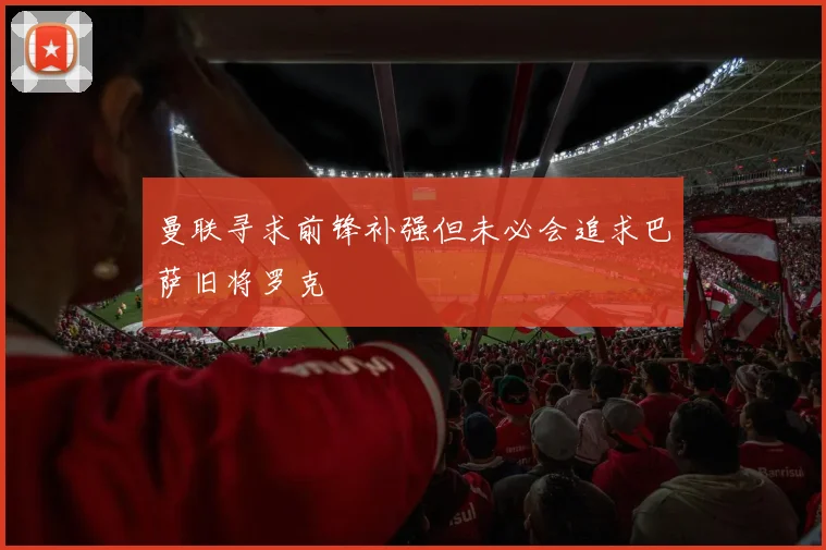 曼联寻求前锋补强但未必会追求巴萨旧将罗克
