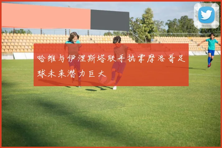 哈维与伊涅斯塔联手执掌摩洛哥足球未来潜力巨大