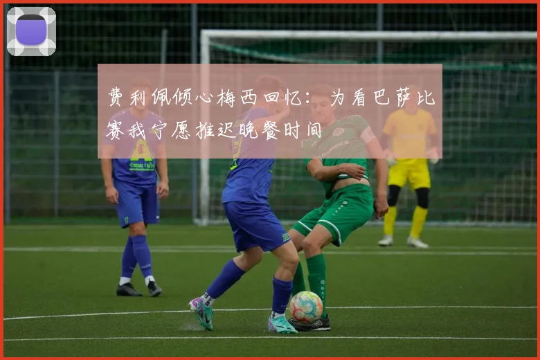 费利佩倾心梅西回忆：为看巴萨比赛我宁愿推迟晚餐时间