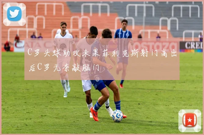 C罗头球助攻未果菲利克斯射门高出后C罗无奈敲脑门