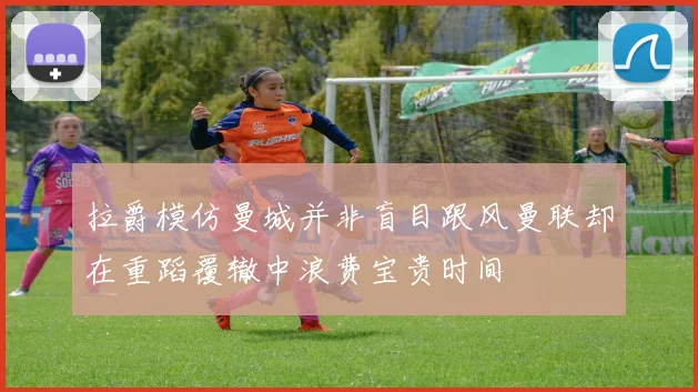 拉爵模仿曼城并非盲目跟风曼联却在重蹈覆辙中浪费宝贵时间