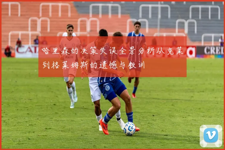 哈里森的决策失误全景分析从克莱到格莱姆斯的遗憾与教训