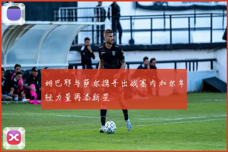 姆巴耶与萨尔携手出战塞内加尔年轻力量再添新星