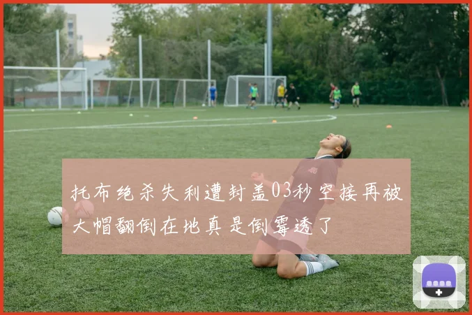 托布绝杀失利遭封盖03秒空接再被大帽翻倒在地真是倒霉透了
