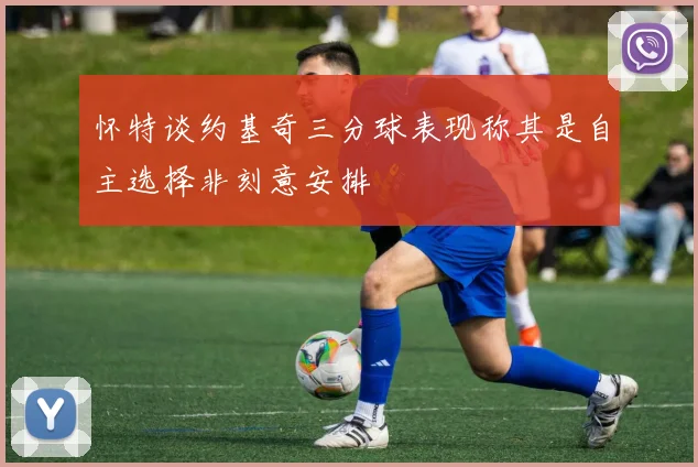 怀特谈约基奇三分球表现称其是自主选择非刻意安排