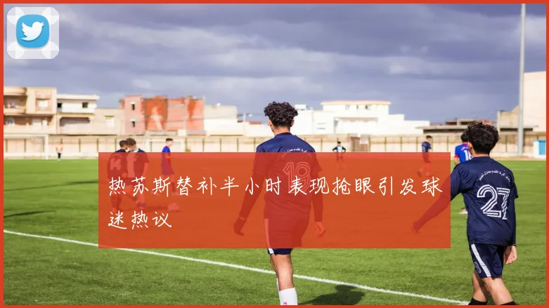 热苏斯替补半小时表现抢眼引发球迷热议