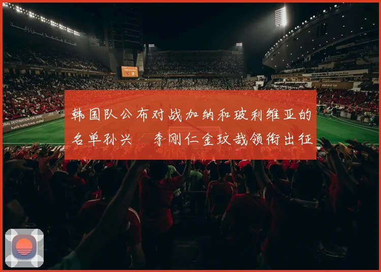 韩国队公布对战加纳和玻利维亚的名单孙兴慜李刚仁金玟哉领衔出征