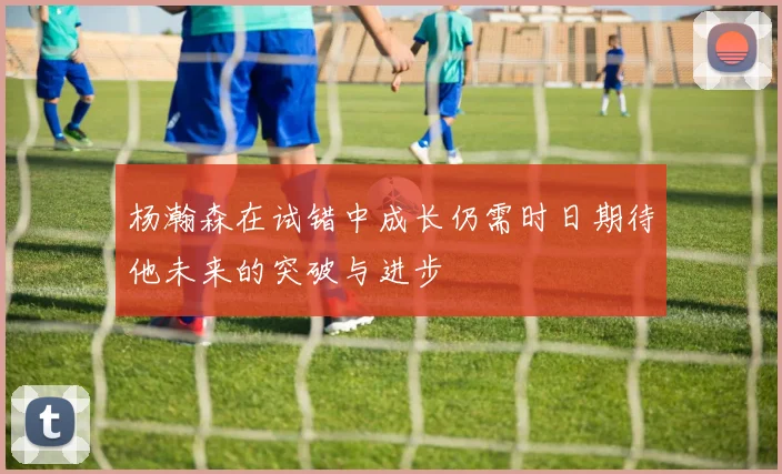 杨瀚森在试错中成长仍需时日期待他未来的突破与进步