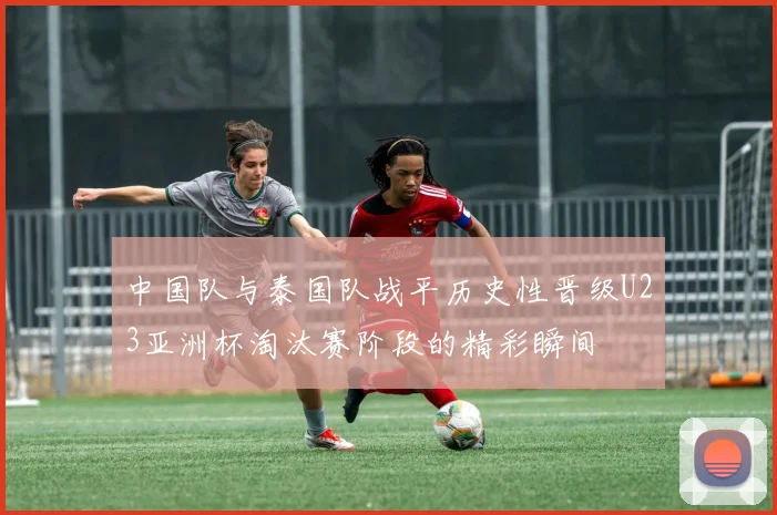中国队与泰国队战平历史性晋级U23亚洲杯淘汰赛阶段的精彩瞬间