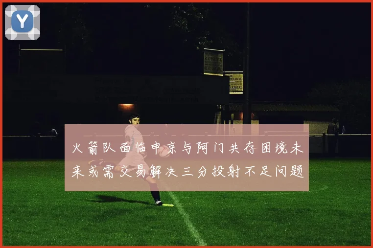 火箭队面临申京与阿门共存困境未来或需交易解决三分投射不足问题