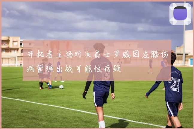 开拓者主场对决爵士罗威因左膝伤病管理出战可能性存疑