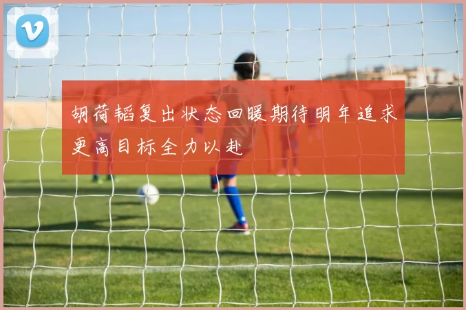 胡荷韬复出状态回暖期待明年追求更高目标全力以赴