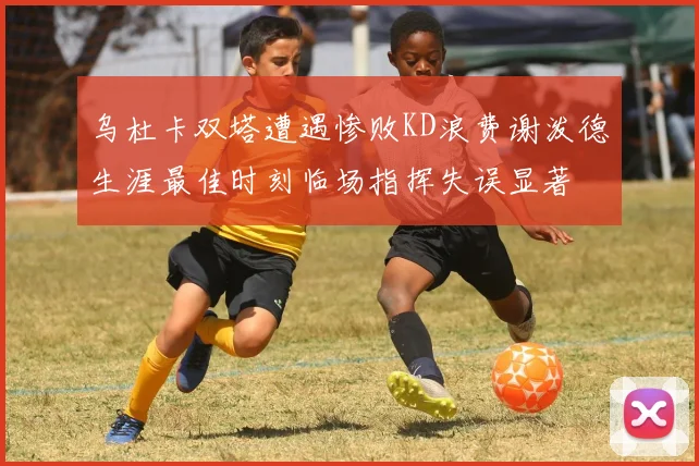 乌杜卡双塔遭遇惨败KD浪费谢泼德生涯最佳时刻临场指挥失误显著