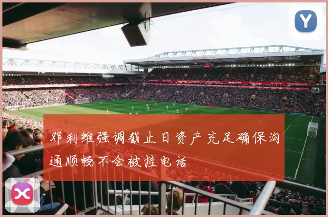 邓利维强调截止日资产充足确保沟通顺畅不会被挂电话