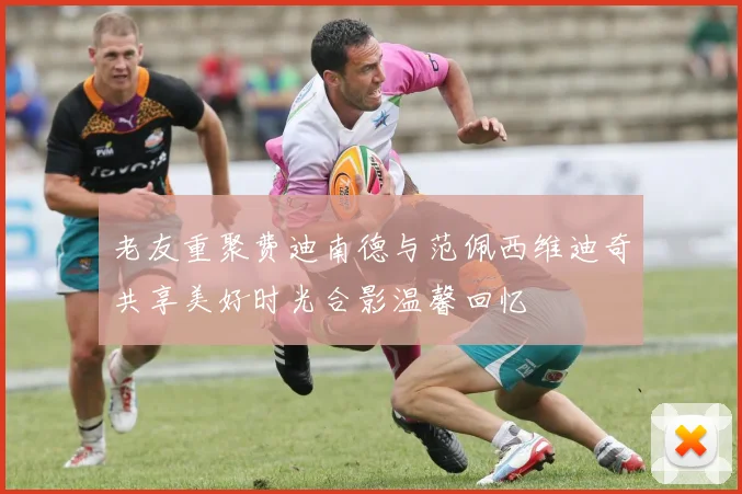 老友重聚费迪南德与范佩西维迪奇共享美好时光合影温馨回忆