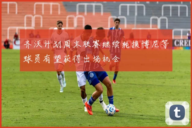 齐沃计划周末联赛继续轮换博尼等球员有望获得出场机会