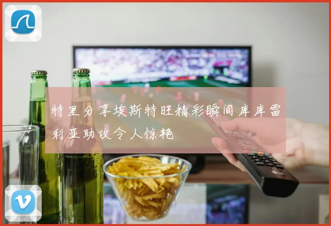 特里分享埃斯特旺精彩瞬间库库雷利亚助攻令人惊艳
