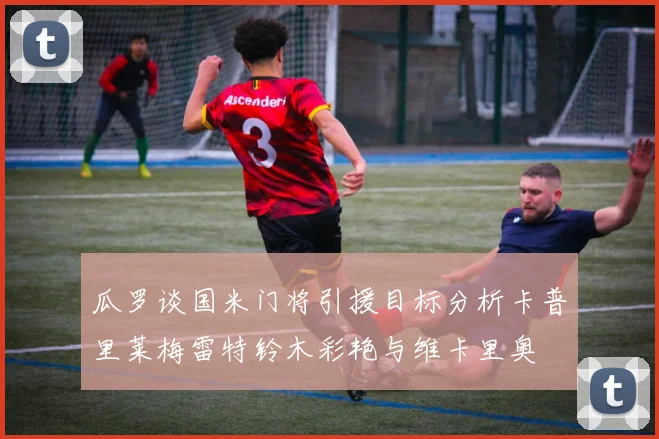 瓜罗谈国米门将引援目标分析卡普里莱梅雷特铃木彩艳与维卡里奥