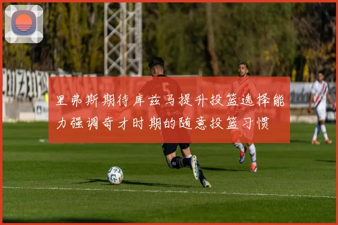 里弗斯期待库兹马提升投篮选择能力强调奇才时期的随意投篮习惯