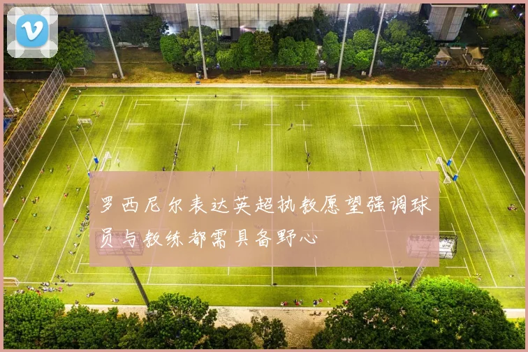 罗西尼尔表达英超执教愿望强调球员与教练都需具备野心