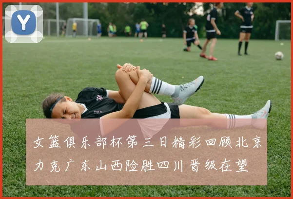 女篮俱乐部杯第三日精彩回顾北京力克广东山西险胜四川晋级在望
